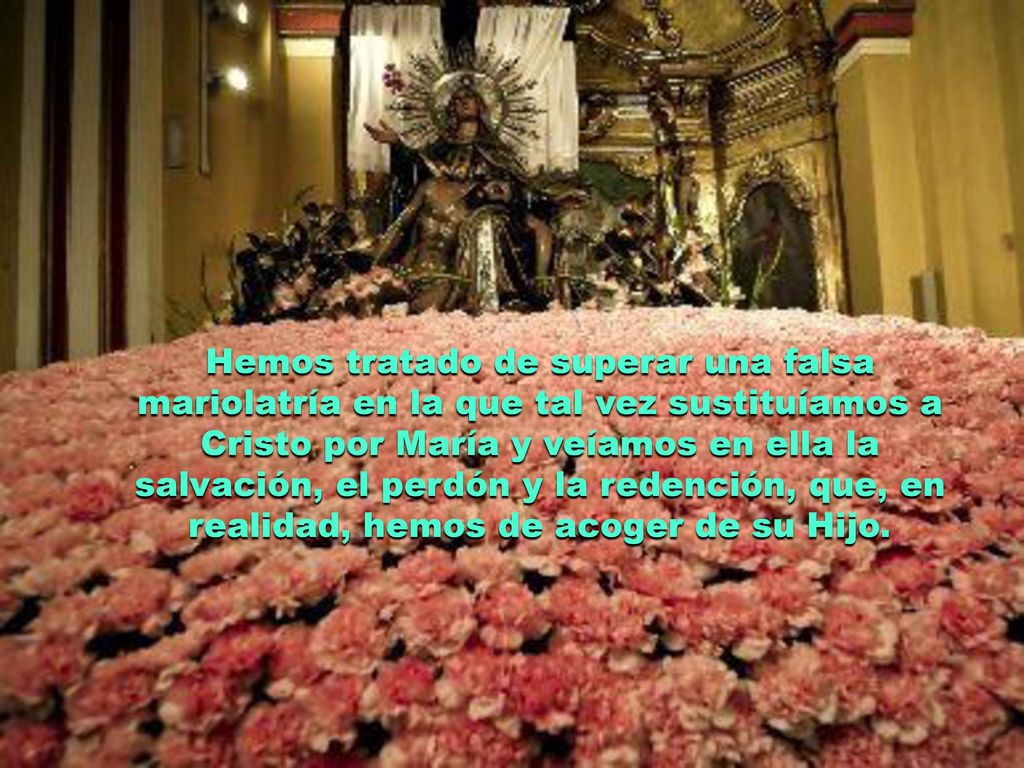 Hemos tratado de superar una falsa mariolatría en la que tal vez sustituíamos a Cristo por María y veíamos en ella la salvación, el perdón y la redención, que, en realidad, hemos de acoger de su Hijo.