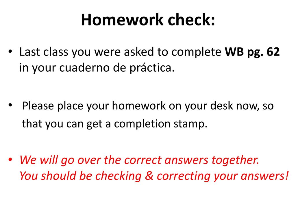 Homework check: Last class you were asked to complete WB pg. 62 in your cuaderno de práctica. Please place your homework on your desk now, so.