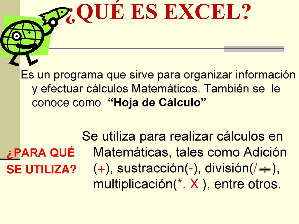 ¿QUÉ ES EXCEL Es un programa que sirve para organizar información y efectuar cálculos Matemáticos. También se le conoce como Hoja de Cálculo