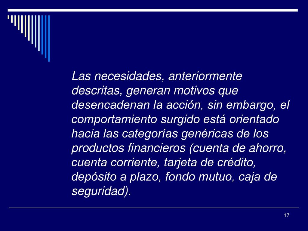 Las necesidades, anteriormente descritas, generan motivos que desencadenan la acción, sin embargo, el comportamiento surgido está orientado hacia las categorías genéricas de los productos financieros (cuenta de ahorro, cuenta corriente, tarjeta de crédito, depósito a plazo, fondo mutuo, caja de seguridad).