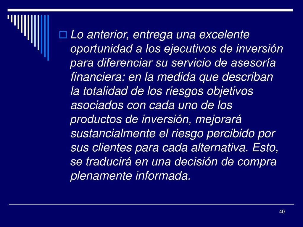 Lo anterior, entrega una excelente oportunidad a los ejecutivos de inversión para diferenciar su servicio de asesoría financiera: en la medida que describan la totalidad de los riesgos objetivos asociados con cada uno de los productos de inversión, mejorará sustancialmente el riesgo percibido por sus clientes para cada alternativa.