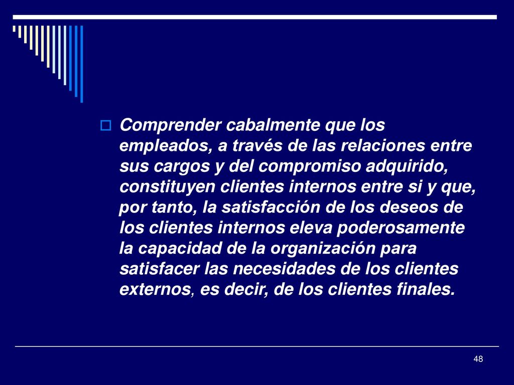 Comprender cabalmente que los empleados, a través de las relaciones entre sus cargos y del compromiso adquirido, constituyen clientes internos entre si y que, por tanto, la satisfacción de los deseos de los clientes internos eleva poderosamente la capacidad de la organización para satisfacer las necesidades de los clientes externos, es decir, de los clientes finales.