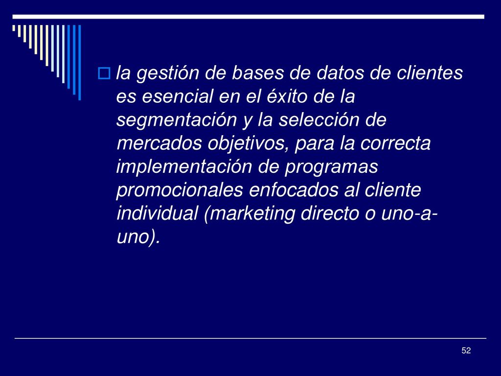 la gestión de bases de datos de clientes es esencial en el éxito de la segmentación y la selección de mercados objetivos, para la correcta implementación de programas promocionales enfocados al cliente individual (marketing directo o uno-a-uno).