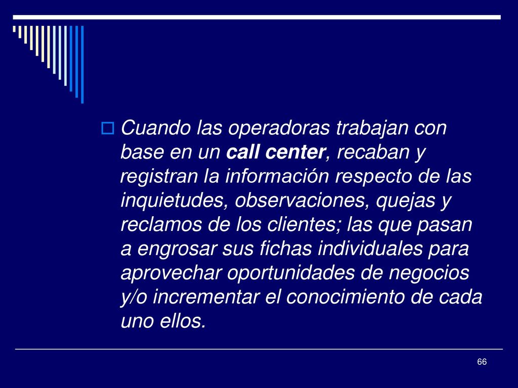 Cuando las operadoras trabajan con base en un call center, recaban y registran la información respecto de las inquietudes, observaciones, quejas y reclamos de los clientes; las que pasan a engrosar sus fichas individuales para aprovechar oportunidades de negocios y/o incrementar el conocimiento de cada uno ellos.