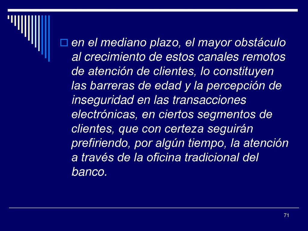 en el mediano plazo, el mayor obstáculo al crecimiento de estos canales remotos de atención de clientes, lo constituyen las barreras de edad y la percepción de inseguridad en las transacciones electrónicas, en ciertos segmentos de clientes, que con certeza seguirán prefiriendo, por algún tiempo, la atención a través de la oficina tradicional del banco.