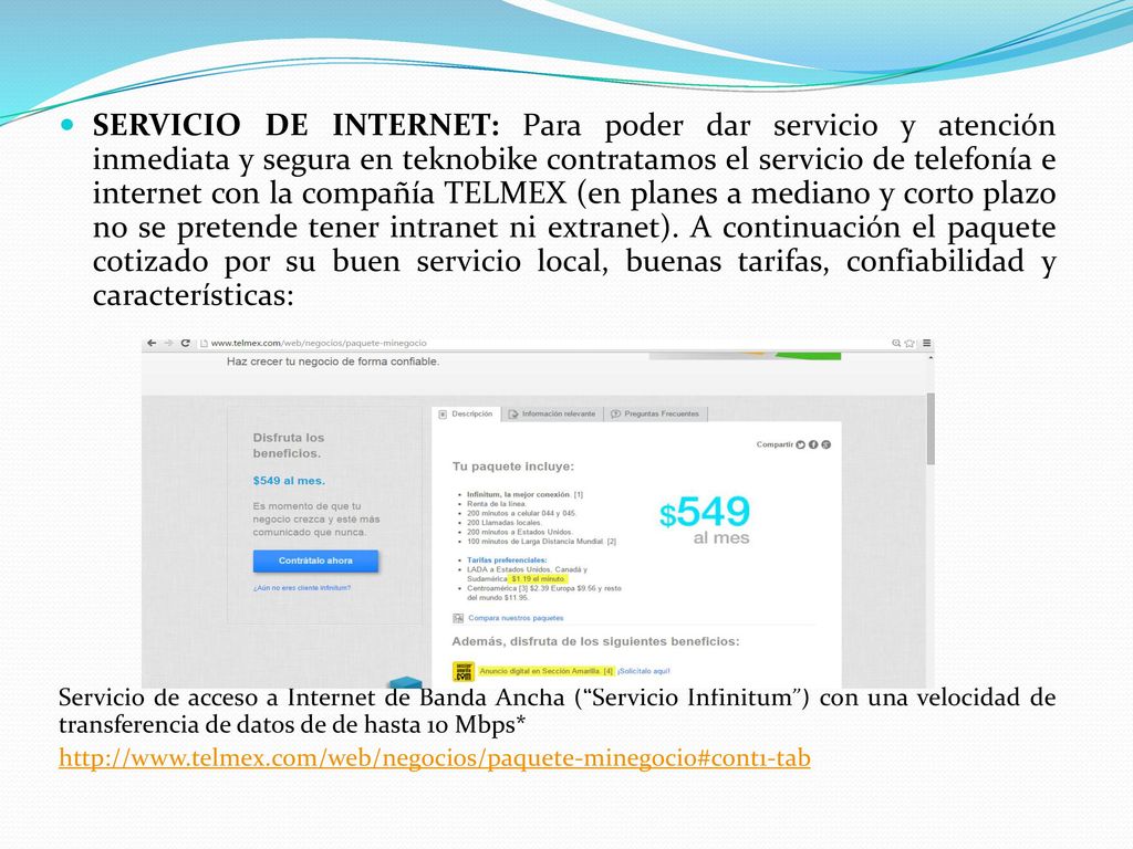 SERVICIO DE INTERNET: Para poder dar servicio y atención inmediata y segura en teknobike contratamos el servicio de telefonía e internet con la compañía TELMEX (en planes a mediano y corto plazo no se pretende tener intranet ni extranet). A continuación el paquete cotizado por su buen servicio local, buenas tarifas, confiabilidad y características: