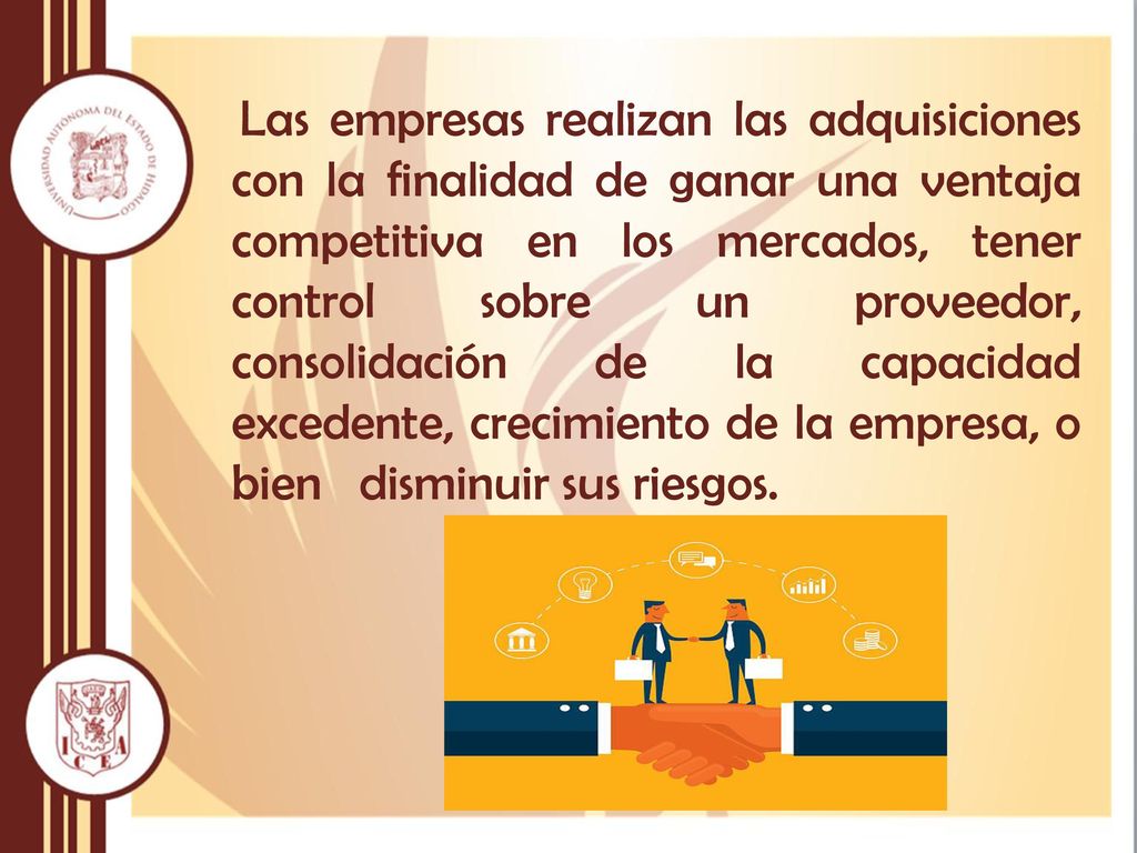 Las empresas realizan las adquisiciones con la finalidad de ganar una ventaja competitiva en los mercados, tener control sobre un proveedor, consolidación de la capacidad excedente, crecimiento de la empresa, o bien disminuir sus riesgos.