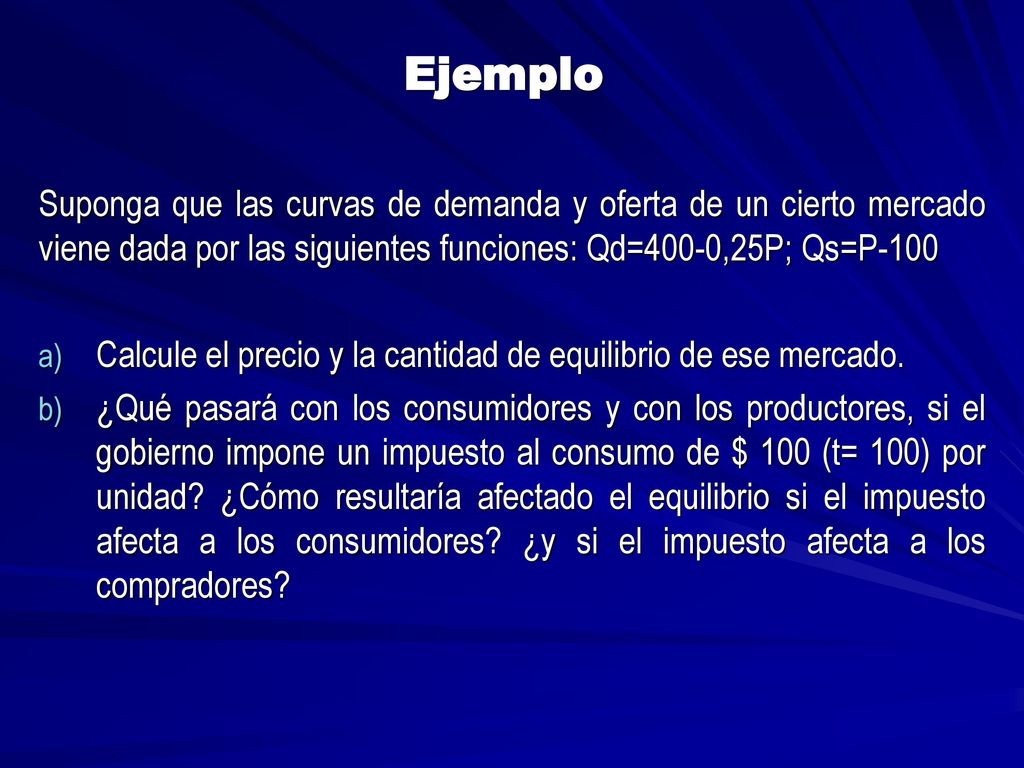 Ejemplo Suponga que las curvas de demanda y oferta de un cierto mercado viene dada por las siguientes funciones: Qd=400-0,25P; Qs=P-100.