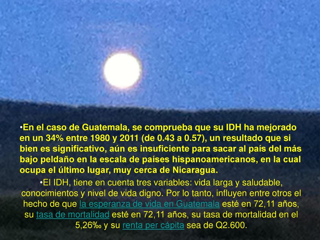 En el caso de Guatemala, se comprueba que su IDH ha mejorado en un 34% entre 1980 y 2011 (de 0.43 a 0.57), un resultado que si bien es significativo, aún es insuficiente para sacar al país del más bajo peldaño en la escala de países hispanoamericanos, en la cual ocupa el último lugar, muy cerca de Nicaragua. El IDH, tiene en cuenta tres variables: vida larga y saludable, conocimientos y nivel de vida digno. Por lo tanto, influyen entre otros el hecho de que la esperanza de vida en Guatemala esté en 72,11 años, su tasa de mortalidad esté en 72,11 años, su tasa de mortalidad en el 5,26‰ y su renta per cápita sea de 2.619€ euros.