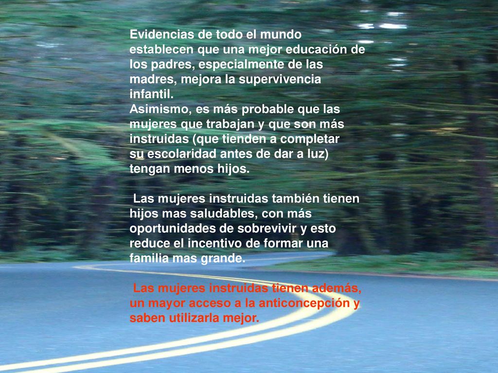 Evidencias de todo el mundo establecen que una mejor educación de los padres, especialmente de las madres, mejora la supervivencia infantil. Asimismo, es más probable que las mujeres que trabajan y que son más instruidas (que tienden a completar su escolaridad antes de dar a luz) tengan menos hijos. Las mujeres instruidas también tienen hijos mas saludables, con más oportunidades de sobrevivir y esto reduce el incentivo de formar una familia mas grande. Las mujeres instruidas tienen además, un mayor acceso a la anticoncepción y saben utilizarla mejor.