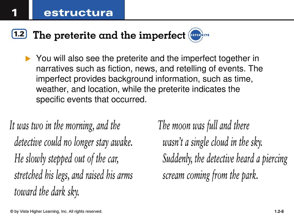 You will also see the preterite and the imperfect together in narratives such as fiction, news, and retelling of events. The imperfect provides background information, such as time, weather, and location, while the preterite indicates the specific events that occurred.