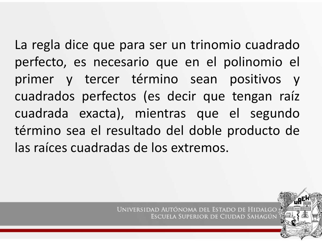 La regla dice que para ser un trinomio cuadrado perfecto, es necesario que en el polinomio el primer y tercer término sean positivos y cuadrados perfectos (es decir que tengan raíz cuadrada exacta), mientras que el segundo término sea el resultado del doble producto de las raíces cuadradas de los extremos.