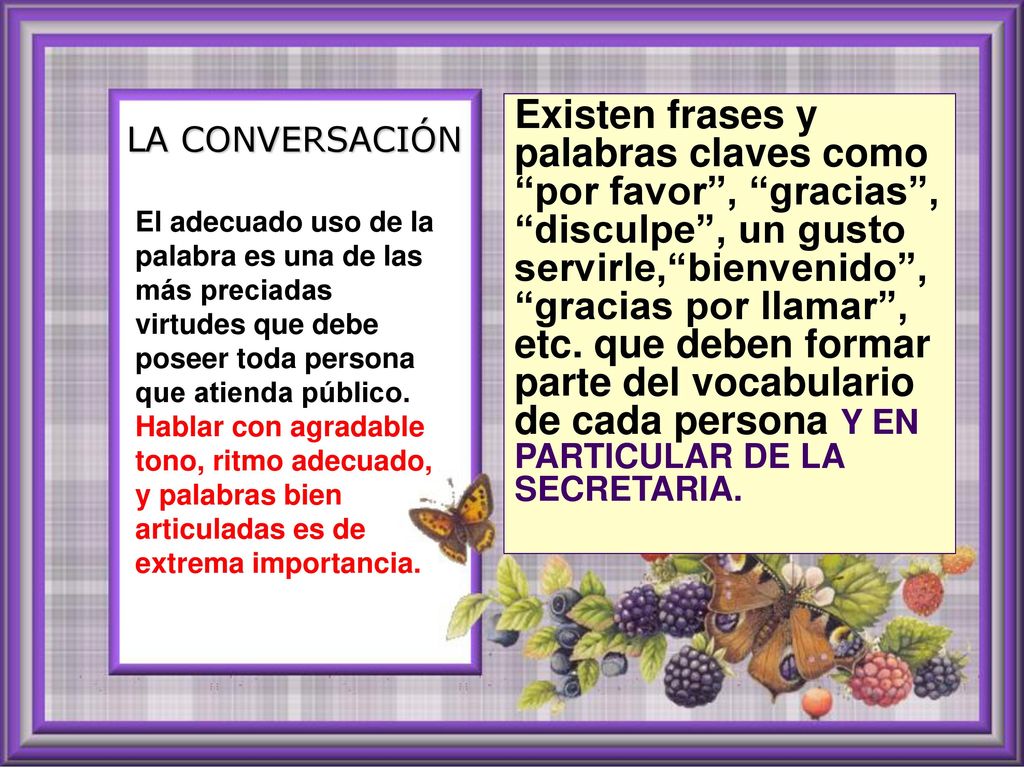 Existen frases y palabras claves como por favor , gracias , disculpe , un gusto servirle, bienvenido , gracias por llamar , etc. que deben formar parte del vocabulario de cada persona Y EN PARTICULAR DE LA SECRETARIA.