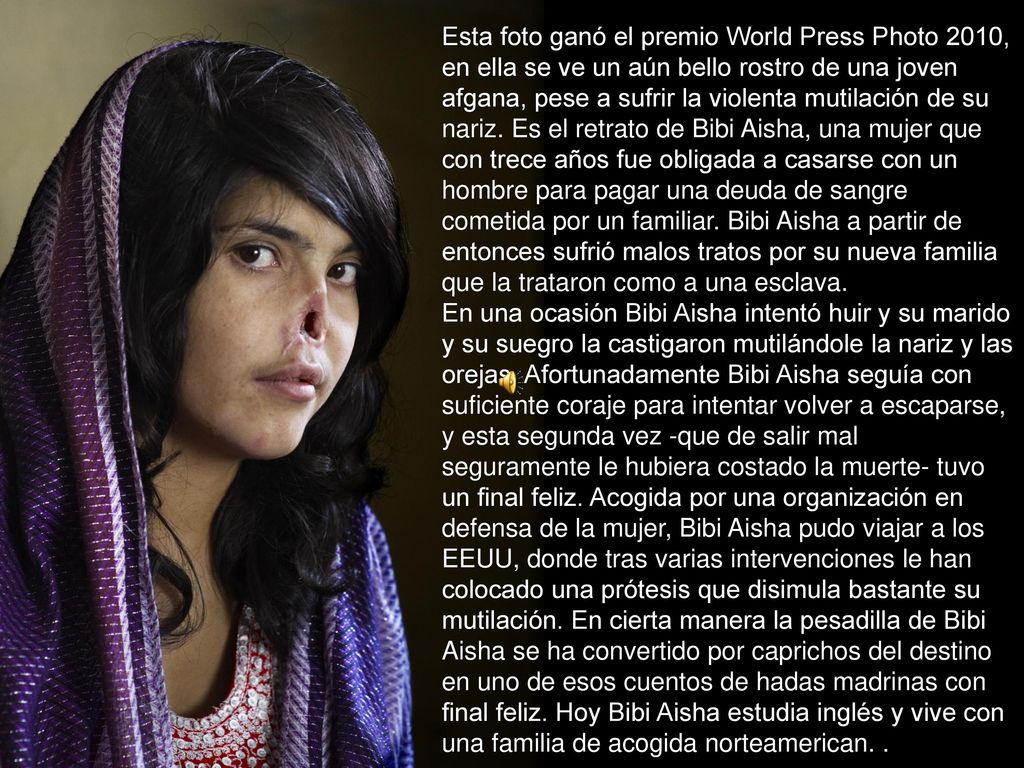 Esta foto ganó el premio World Press Photo 2010, en ella se ve un aún bello rostro de una joven afgana, pese a sufrir la violenta mutilación de su nariz.