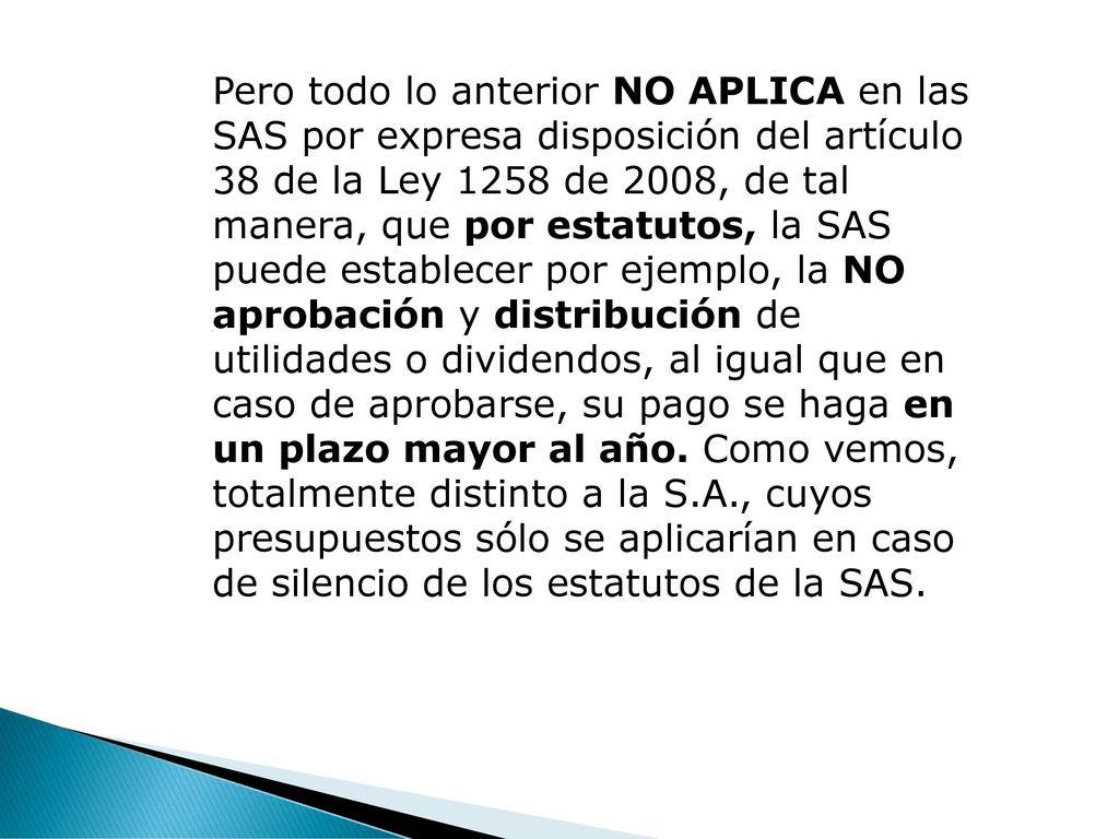 Pero todo lo anterior NO APLICA en las SAS por expresa disposición del artículo 38 de la Ley 1258 de 2008, de tal manera, que por estatutos, la SAS puede establecer por ejemplo, la NO aprobación y distribución de utilidades o dividendos, al igual que en caso de aprobarse, su pago se haga en un plazo mayor al año.