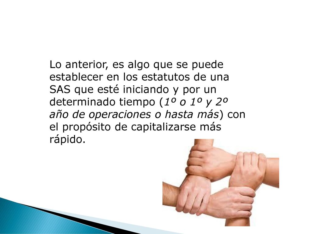 Lo anterior, es algo que se puede establecer en los estatutos de una SAS que esté iniciando y por un determinado tiempo (1º o 1º y 2º año de operaciones o hasta más) con el propósito de capitalizarse más rápido.