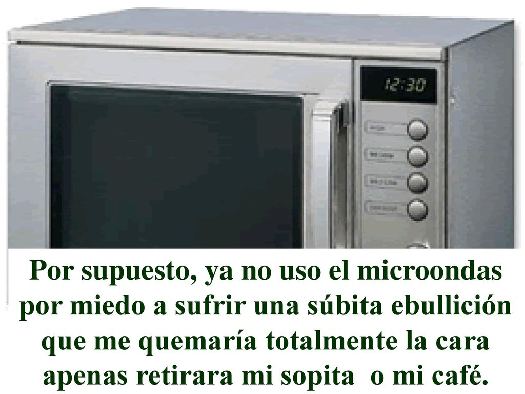 Por supuesto, ya no uso el microondas por miedo a sufrir una súbita ebullición que me quemaría totalmente la cara apenas retirara mi sopita o mi café.