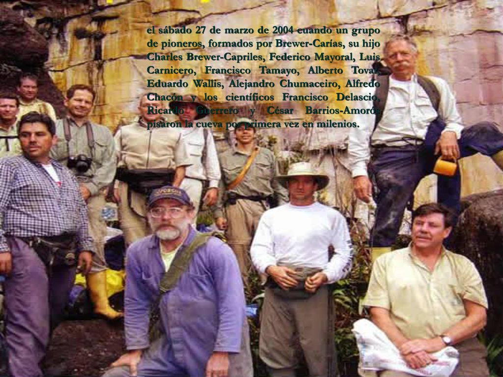 el sábado 27 de marzo de 2004 cuando un grupo de pioneros, formados por Brewer-Carías, su hijo Charles Brewer-Capriles, Federico Mayoral, Luis Carnicero, Francisco Tamayo, Alberto Tovar, Eduardo Wallis, Alejandro Chumaceiro, Alfredo Chacón y los científicos Francisco Delascio, Ricardo Guerrero y César Barrios-Amorós pisaron la cueva por primera vez en milenios.