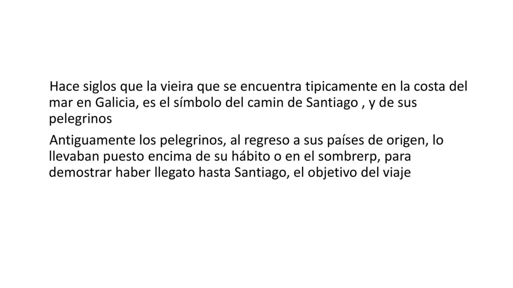 Hace siglos que la vieira que se encuentra tipicamente en la costa del mar en Galicia, es el símbolo del camin de Santiago , y de sus pelegrinos Antiguamente los pelegrinos, al regreso a sus países de origen, lo llevaban puesto encima de su hábito o en el sombrerp, para demostrar haber llegato hasta Santiago, el objetivo del viaje