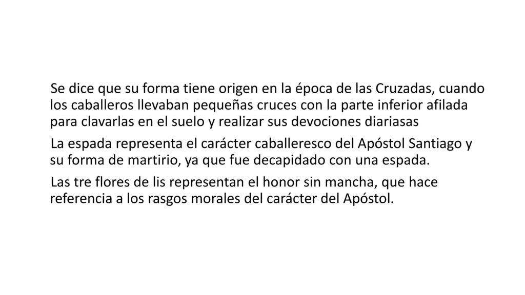 Se dice que su forma tiene origen en la época de las Cruzadas, cuando los caballeros llevaban pequeñas cruces con la parte inferior afilada para clavarlas en el suelo y realizar sus devociones diariasas La espada representa el carácter caballeresco del Apóstol Santiago y su forma de martirio, ya que fue decapidado con una espada.