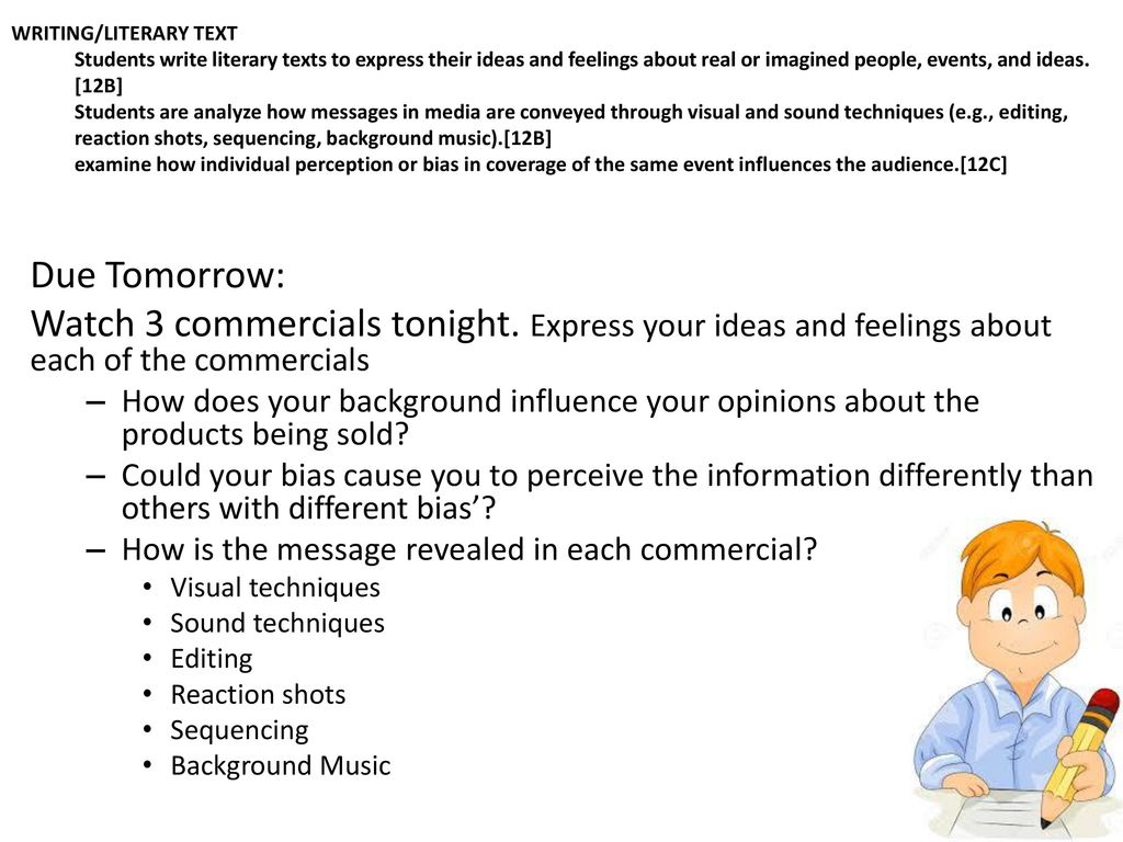 WRITING/LITERARY TEXT Students write literary texts to express their ideas and feelings about real or imagined people, events, and ideas. [12B] Students are analyze how messages in media are conveyed through visual and sound techniques (e.g., editing, reaction shots, sequencing, background music).[12B] examine how individual perception or bias in coverage of the same event influences the audience.[12C]
