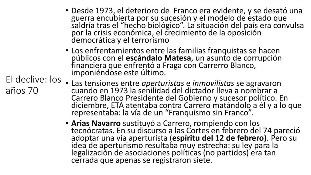 Desde 1973, el deterioro de Franco era evidente, y se desató una guerra encubierta por su sucesión y el modelo de estado que saldría tras el hecho biológico . La situación del país era convulsa por la crisis económica, el crecimiento de la oposición democrática y el terrorismo