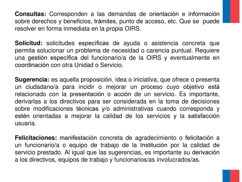 Consultas: Corresponden a las demandas de orientación e información sobre derechos y beneficios, trámites, punto de acceso, etc. Que se puede resolver en forma inmediata en la propia OIRS.