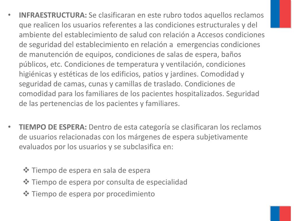 INFRAESTRUCTURA: Se clasificaran en este rubro todos aquellos reclamos que realicen los usuarios referentes a las condiciones estructurales y del ambiente del establecimiento de salud con relación a Accesos condiciones de seguridad del establecimiento en relación a emergencias condiciones de manutención de equipos, condiciones de salas de espera, baños públicos, etc. Condiciones de temperatura y ventilación, condiciones higiénicas y estéticas de los edificios, patios y jardines. Comodidad y seguridad de camas, cunas y camillas de traslado. Condiciones de comodidad para los familiares de los pacientes hospitalizados. Seguridad de las pertenencias de los pacientes y familiares.
