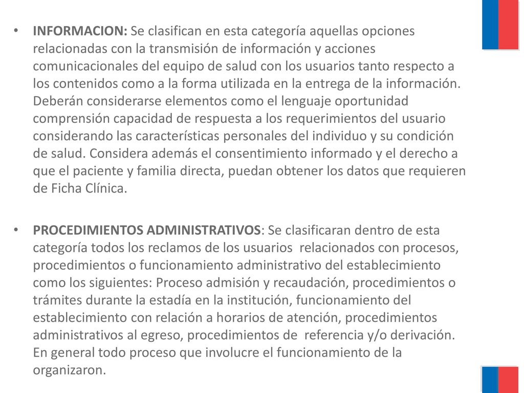 INFORMACION: Se clasifican en esta categoría aquellas opciones relacionadas con la transmisión de información y acciones comunicacionales del equipo de salud con los usuarios tanto respecto a los contenidos como a la forma utilizada en la entrega de la información. Deberán considerarse elementos como el lenguaje oportunidad comprensión capacidad de respuesta a los requerimientos del usuario considerando las características personales del individuo y su condición de salud. Considera además el consentimiento informado y el derecho a que el paciente y familia directa, puedan obtener los datos que requieren de Ficha Clínica.