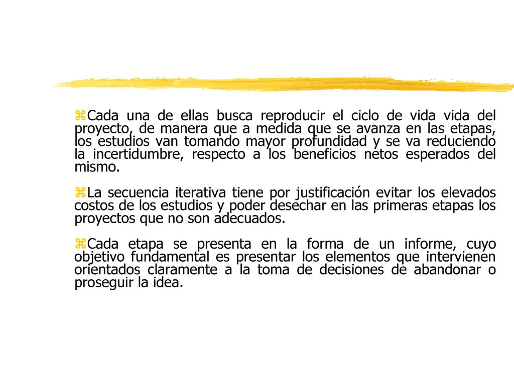 Cada una de ellas busca reproducir el ciclo de vida vida del proyecto, de manera que a medida que se avanza en las etapas, los estudios van tomando mayor profundidad y se va reduciendo la incertidumbre, respecto a los beneficios netos esperados del mismo.