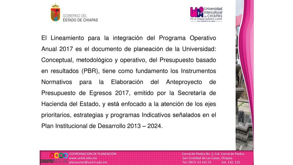 El Lineamiento para la integración del Programa Operativo Anual 2017 es el documento de planeación de la Universidad: Conceptual, metodológico y operativo, del Presupuesto basado en resultados (PBR), tiene como fundamento los Instrumentos Normativos para la Elaboración del Anteproyecto de Presupuesto de Egresos 2017, emitido por la Secretaría de Hacienda del Estado, y está enfocado a la atención de los ejes prioritarios, estrategias y programas Indicativos señalados en el Plan Institucional de Desarrollo 2013 – 2024.