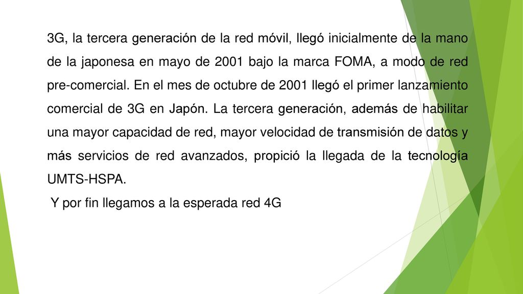 3G, la tercera generación de la red móvil, llegó inicialmente de la mano de la japonesa en mayo de 2001 bajo la marca FOMA, a modo de red pre-comercial. En el mes de octubre de 2001 llegó el primer lanzamiento comercial de 3G en Japón. La tercera generación, además de habilitar una mayor capacidad de red, mayor velocidad de transmisión de datos y más servicios de red avanzados, propició la llegada de la tecnología UMTS-HSPA.