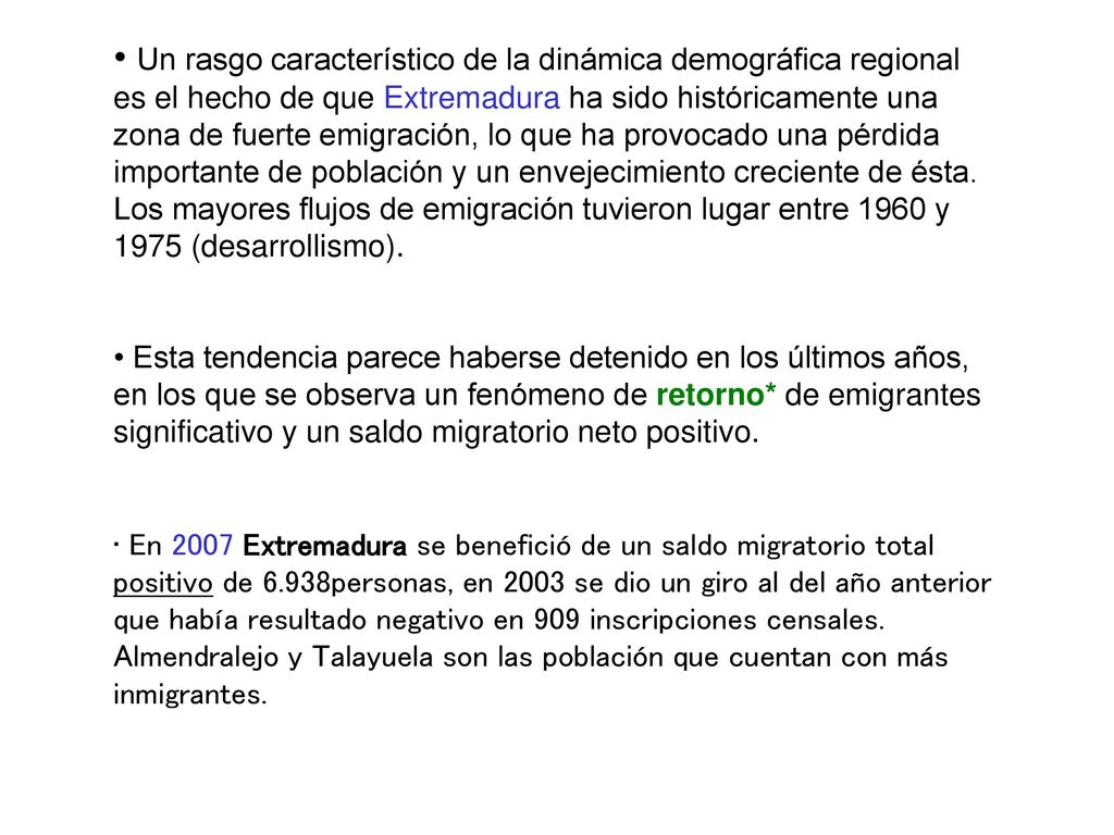 Un rasgo característico de la dinámica demográfica regional es el hecho de que Extremadura ha sido históricamente una zona de fuerte emigración, lo que ha provocado una pérdida importante de población y un envejecimiento creciente de ésta. Los mayores flujos de emigración tuvieron lugar entre 1960 y 1975 (desarrollismo).
