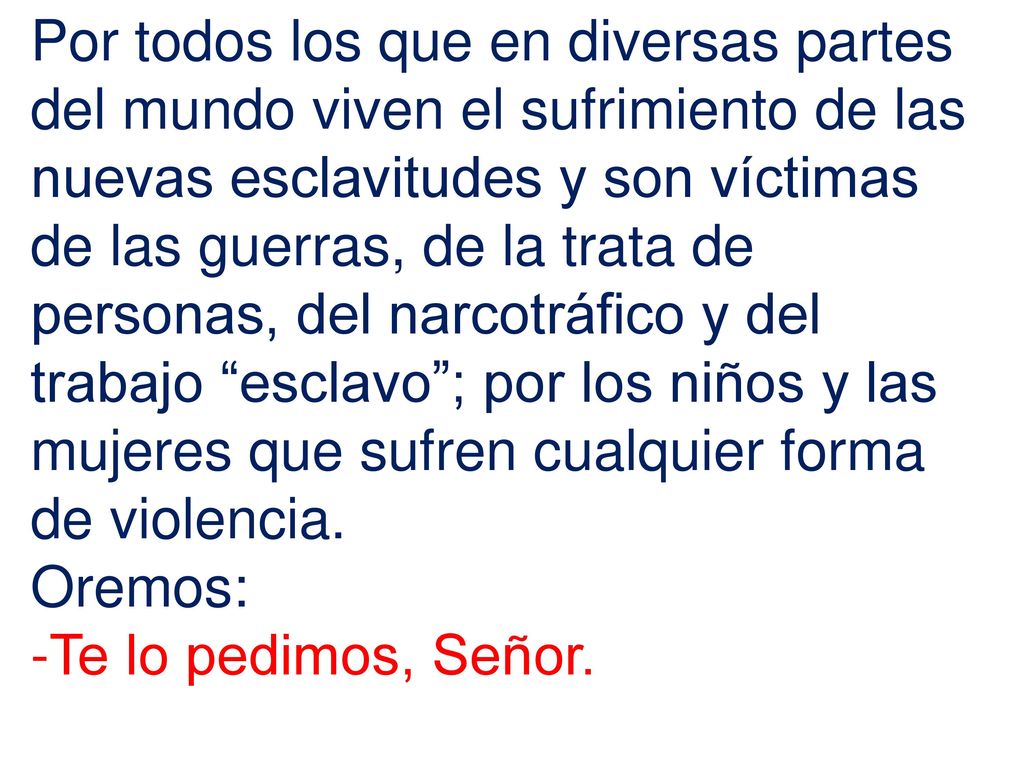 Por todos los que en diversas partes del mundo viven el sufrimiento de las nuevas esclavitudes y son víctimas de las guerras, de la trata de personas, del narcotráfico y del trabajo esclavo ; por los niños y las mujeres que sufren cualquier forma de violencia.
