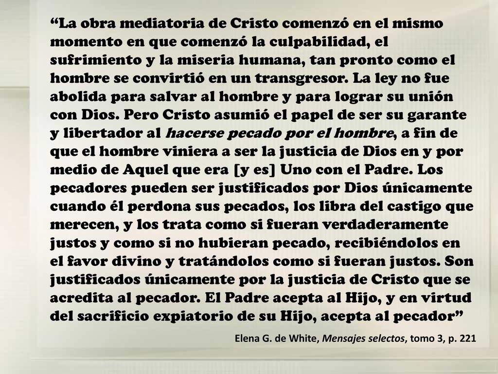 La obra mediatoria de Cristo comenzó en el mismo momento en que comenzó la culpabilidad, el sufrimiento y la miseria humana, tan pronto como el hombre se convirtió en un transgresor. La ley no fue abolida para salvar al hombre y para lograr su unión con Dios. Pero Cristo asumió el papel de ser su garante y libertador al hacerse pecado por el hombre, a fin de que el hombre viniera a ser la justicia de Dios en y por medio de Aquel que era [y es] Uno con el Padre. Los pecadores pueden ser justificados por Dios únicamente cuando él perdona sus pecados, los libra del castigo que merecen, y los trata como si fueran verdaderamente justos y como si no hubieran pecado, recibiéndolos en el favor divino y tratándolos como si fueran justos. Son justificados únicamente por la justicia de Cristo que se acredita al pecador. El Padre acepta al Hijo, y en virtud del sacrificio expiatorio de su Hijo, acepta al pecador