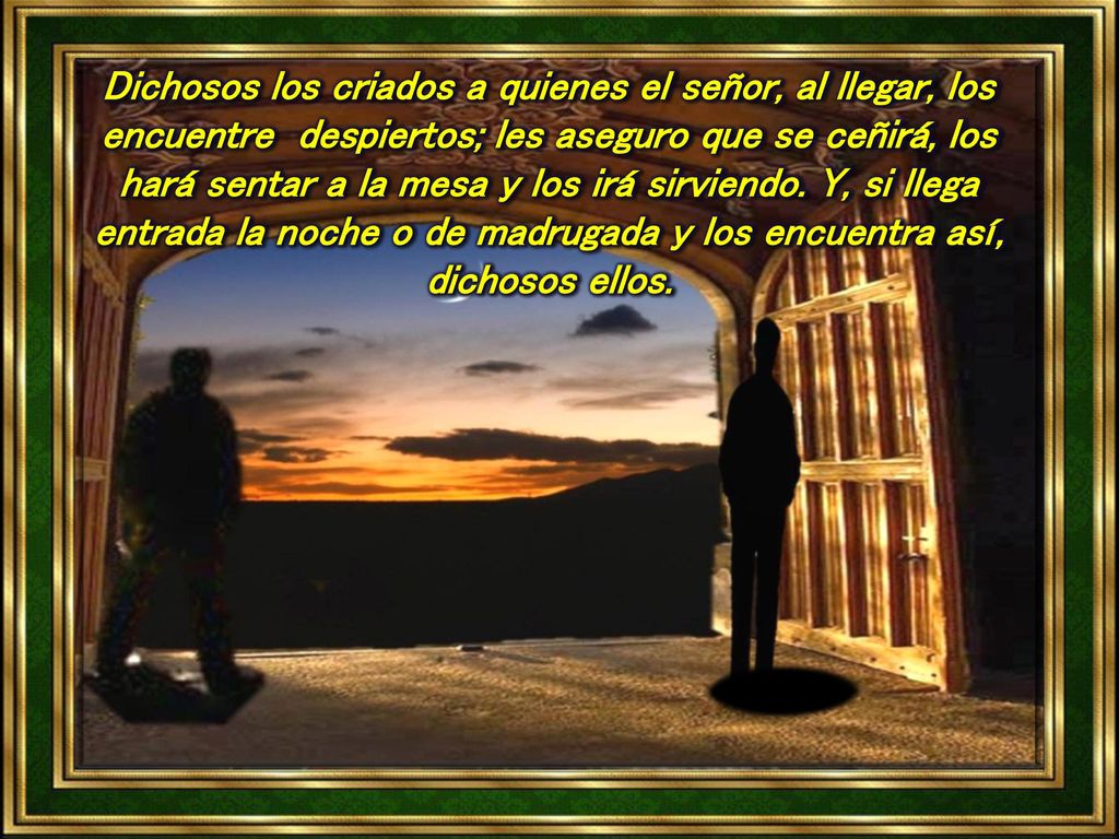 Dichosos los criados a quienes el señor, al llegar, los encuentre despiertos; les aseguro que se ceñirá, los hará sentar a la mesa y los irá sirviendo.