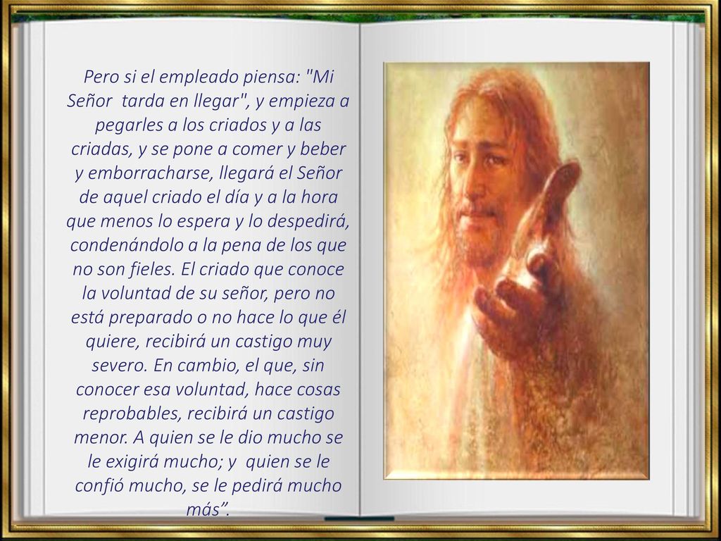 Pero si el empleado piensa: Mi Señor tarda en llegar , y empieza a pegarles a los criados y a las criadas, y se pone a comer y beber y emborracharse, llegará el Señor de aquel criado el día y a la hora que menos lo espera y lo despedirá, condenándolo a la pena de los que no son fieles.