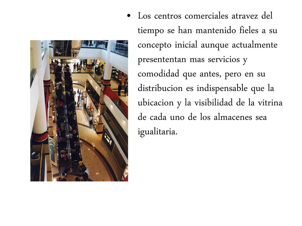 Los centros comerciales atravez del tiempo se han mantenido fieles a su concepto inicial aunque actualmente presententan mas servicios y comodidad que antes, pero en su distribucion es indispensable que la ubicacion y la visibilidad de la vitrina de cada uno de los almacenes sea igualitaria.