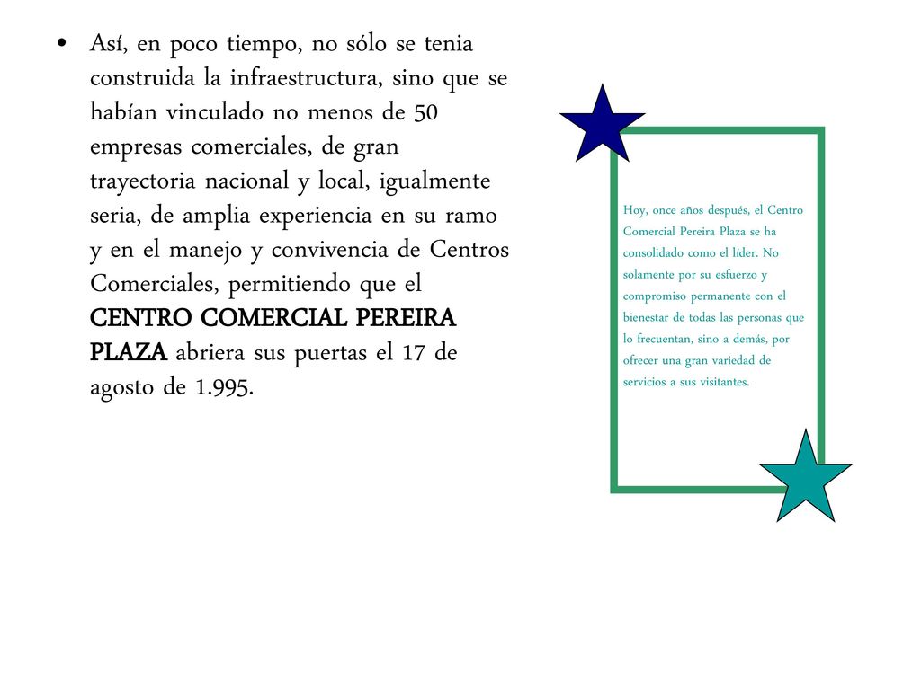 Así, en poco tiempo, no sólo se tenia construida la infraestructura, sino que se habían vinculado no menos de 50 empresas comerciales, de gran trayectoria nacional y local, igualmente seria, de amplia experiencia en su ramo y en el manejo y convivencia de Centros Comerciales, permitiendo que el CENTRO COMERCIAL PEREIRA PLAZA abriera sus puertas el 17 de agosto de