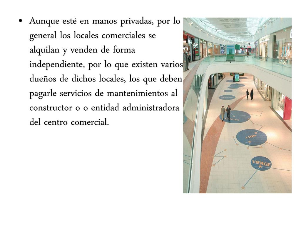 Aunque esté en manos privadas, por lo general los locales comerciales se alquilan y venden de forma independiente, por lo que existen varios dueños de dichos locales, los que deben pagarle servicios de mantenimientos al constructor o o entidad administradora del centro comercial.
