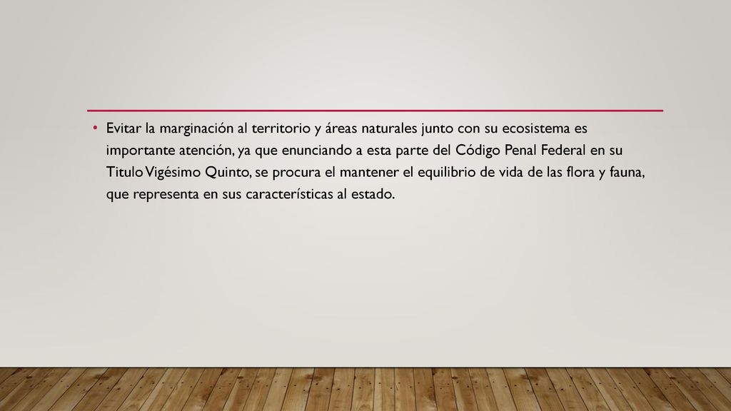 Evitar la marginación al territorio y áreas naturales junto con su ecosistema es importante atención, ya que enunciando a esta parte del Código Penal Federal en su Titulo Vigésimo Quinto, se procura el mantener el equilibrio de vida de las flora y fauna, que representa en sus características al estado.