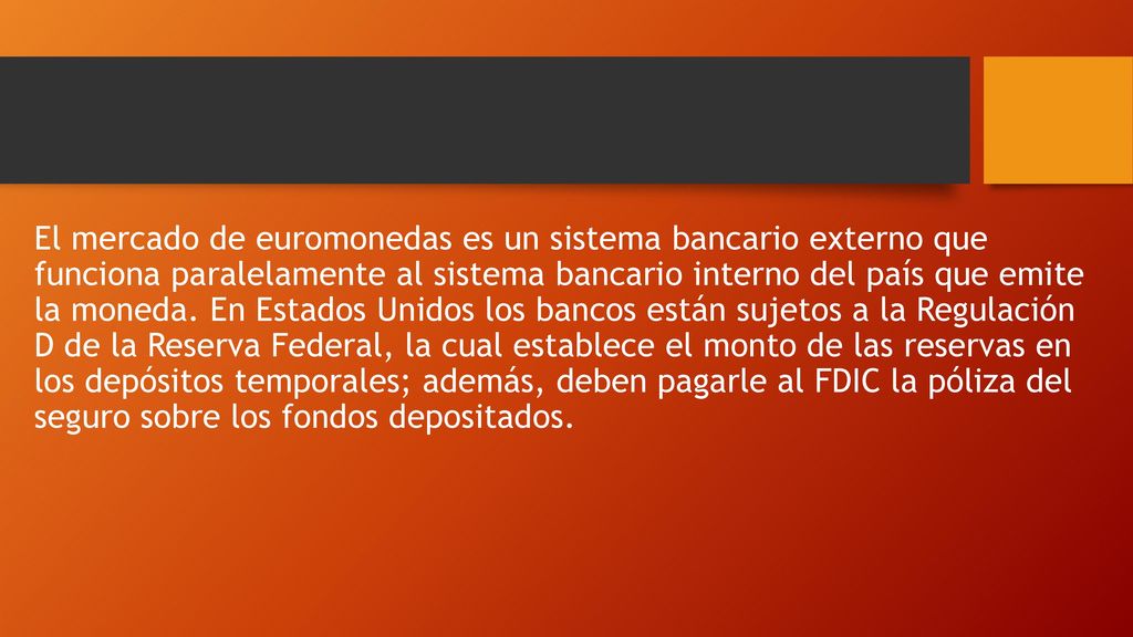 El mercado de euromonedas es un sistema bancario externo que funciona paralelamente al sistema bancario interno del país que emite la moneda. En Estados Unidos los bancos están sujetos a la Regulación D de la Reserva Federal, la cual establece el monto de las reservas en los depósitos temporales; además, deben pagarle al FDIC la póliza del seguro sobre los fondos depositados.