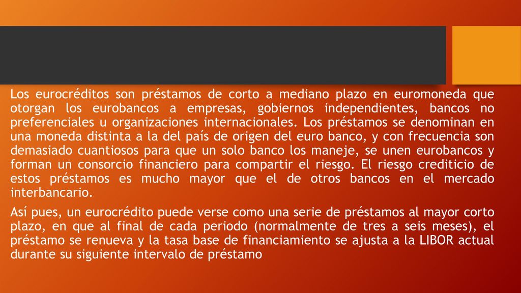 Los eurocréditos son préstamos de corto a mediano plazo en euromoneda que otorgan los eurobancos a empresas, gobiernos independientes, bancos no preferenciales u organizaciones internacionales.