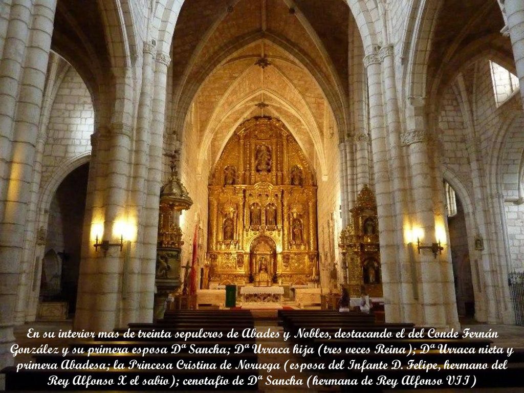 En su interior mas de treinta sepulcros de Abades y Nobles, destacando el del Conde Fernán González y su primera esposa Dª Sancha; Dª Urraca hija (tres veces Reina); Dª Urraca nieta y primera Abadesa; la Princesa Cristina de Noruega (esposa del Infante D.
