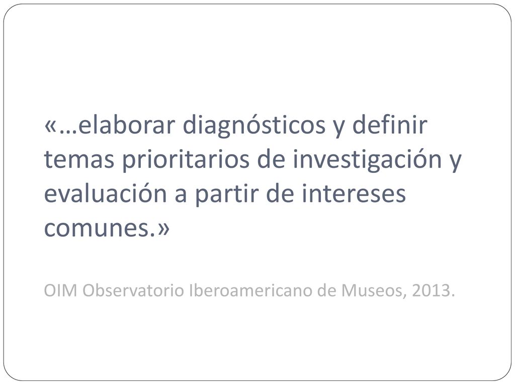 «…elaborar diagnósticos y definir temas prioritarios de investigación y evaluación a partir de intereses comunes.» OIM Observatorio Iberoamericano de Museos, 2013.