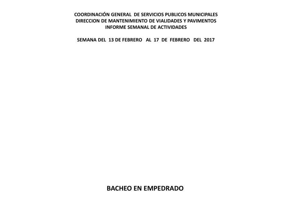 COORDINACIÓN GENERAL DE SERVICIOS PUBLICOS MUNICIPALES DIRECCION DE MANTENIMIENTO DE VIALIDADES Y PAVIMENTOS INFORME SEMANAL DE ACTIVIDADES SEMANA DEL 13 DE FEBRERO AL 17 DE FEBRERO DEL 2017