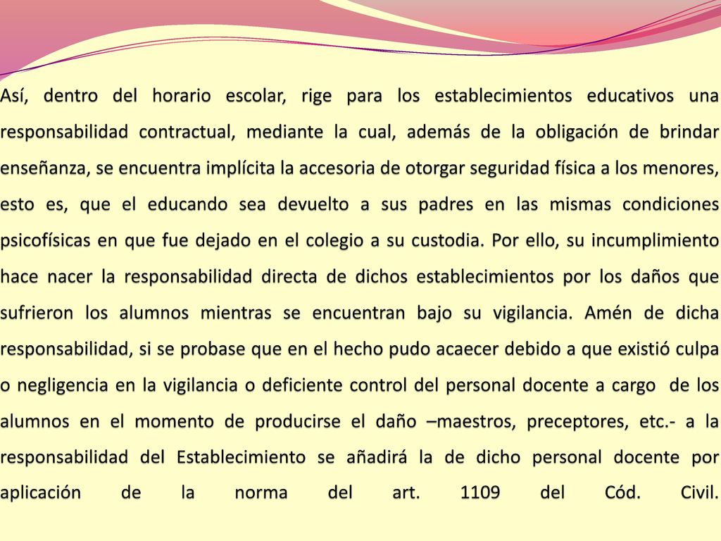 Así, dentro del horario escolar, rige para los establecimientos educativos una responsabilidad contractual, mediante la cual, además de la obligación de brindar enseñanza, se encuentra implícita la accesoria de otorgar seguridad física a los menores, esto es, que el educando sea devuelto a sus padres en las mismas condiciones psicofísicas en que fue dejado en el colegio a su custodia.