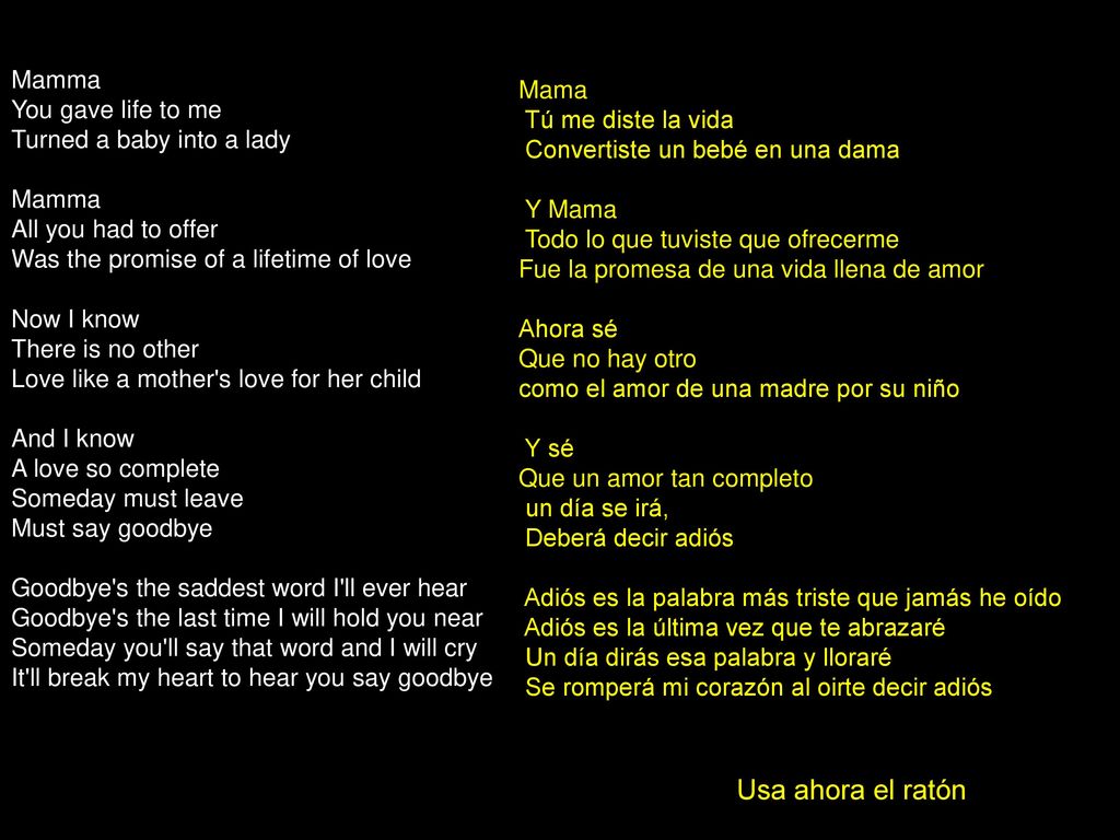 Mamma You gave life to me Turned a baby into a lady Mamma All you had to offer Was the promise of a lifetime of love Now I know There is no other Love like a mother s love for her child And I know A love so complete Someday must leave Must say goodbye Goodbye s the saddest word I ll ever hear Goodbye s the last time I will hold you near Someday you ll say that word and I will cry It ll break my heart to hear you say goodbye