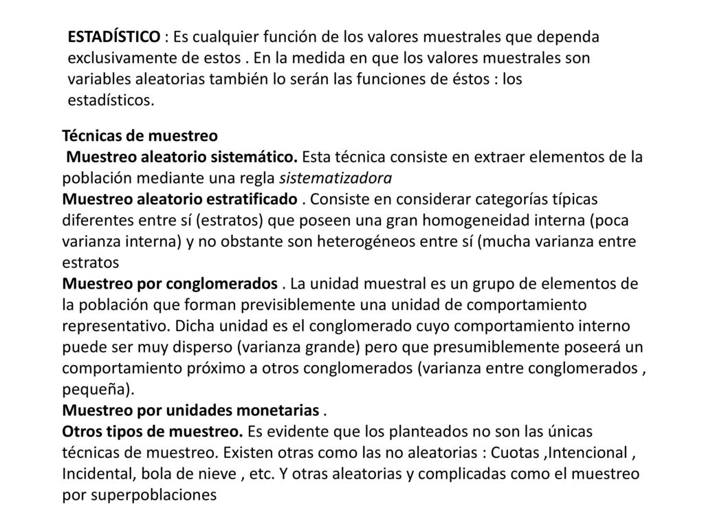 ESTADÍSTICO : Es cualquier función de los valores muestrales que dependa exclusivamente de estos . En la medida en que los valores muestrales son variables aleatorias también lo serán las funciones de éstos : los estadísticos.
