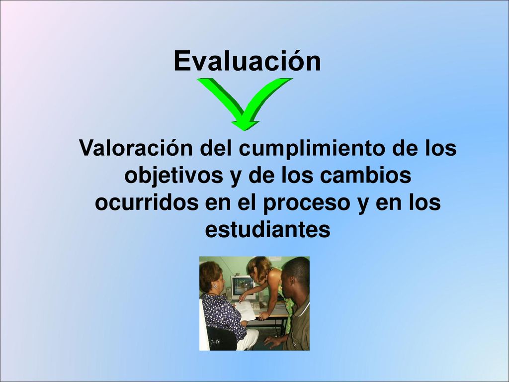 Evaluación Valoración del cumplimiento de los objetivos y de los cambios ocurridos en el proceso y en los estudiantes.